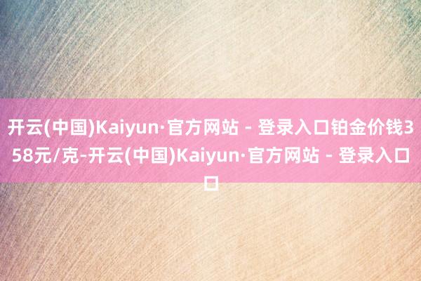 开云(中国)Kaiyun·官方网站 - 登录入口铂金价钱358元/克-开云(中国)Kaiyun·官方网站 - 登录入口