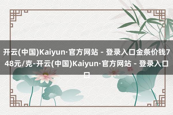 开云(中国)Kaiyun·官方网站 - 登录入口金条价钱748元/克-开云(中国)Kaiyun·官方网站 - 登录入口