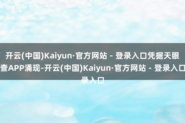开云(中国)Kaiyun·官方网站 - 登录入口凭据天眼查APP涌现-开云(中国)Kaiyun·官方网站 - 登录入口