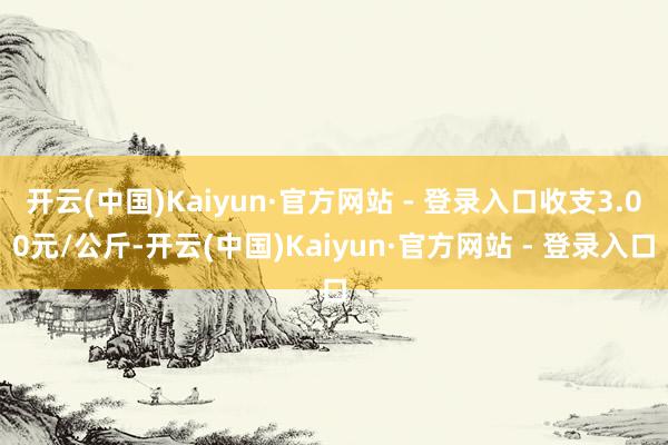 开云(中国)Kaiyun·官方网站 - 登录入口收支3.00元/公斤-开云(中国)Kaiyun·官方网站 - 登录入口