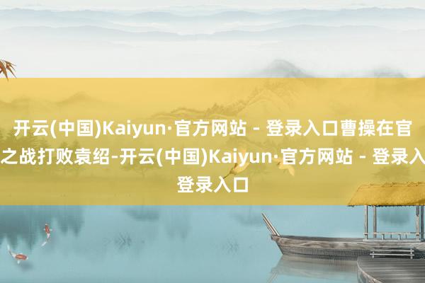 开云(中国)Kaiyun·官方网站 - 登录入口曹操在官渡之战打败袁绍-开云(中国)Kaiyun·官方网站 - 登录入口