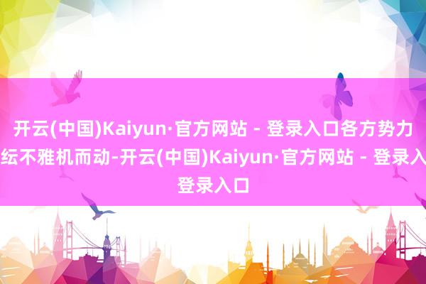 开云(中国)Kaiyun·官方网站 - 登录入口各方势力纷纭不雅机而动-开云(中国)Kaiyun·官方网站 - 登录入口
