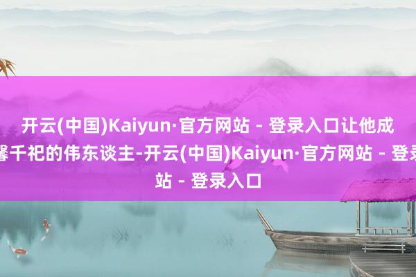 开云(中国)Kaiyun·官方网站 - 登录入口让他成了垂馨千祀的伟东谈主-开云(中国)Kaiyun·官方网站 - 登录入口