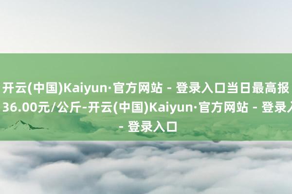 开云(中国)Kaiyun·官方网站 - 登录入口当日最高报价136.00元/公斤-开云(中国)Kaiyun·官方网站 - 登录入口