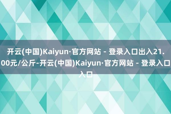 开云(中国)Kaiyun·官方网站 - 登录入口出入21.00元/公斤-开云(中国)Kaiyun·官方网站 - 登录入口