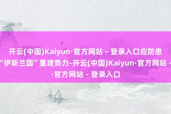 开云(中国)Kaiyun·官方网站 - 登录入口应防患顶点组织“伊斯兰国”重建势力-开云(中国)Kaiyun·官方网站 - 登录入口