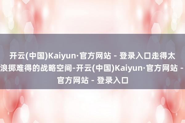 开云(中国)Kaiyun·官方网站 - 登录入口走得太远可能会浪掷难得的战略空间-开云(中国)Kaiyun·官方网站 - 登录入口