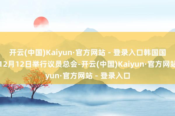 开云(中国)Kaiyun·官方网站 - 登录入口韩国国会当地时间12月12日举行议员总会-开云(中国)Kaiyun·官方网站 - 登录入口