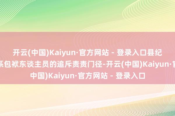 开云(中国)Kaiyun·官方网站 - 登录入口县纪委监委已开动对关系包袱东谈主员的追斥责责门径-开云(中国)Kaiyun·官方网站 - 登录入口