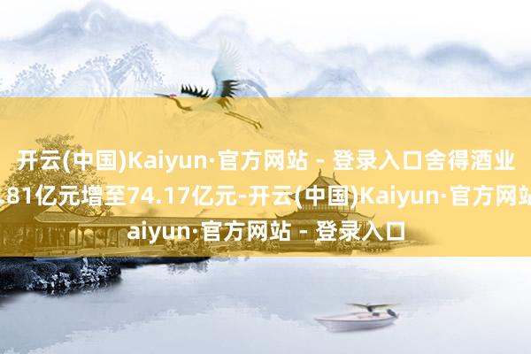 开云(中国)Kaiyun·官方网站 - 登录入口舍得酒业净金钱从37.81亿元增至74.17亿元-开云(中国)Kaiyun·官方网站 - 登录入口