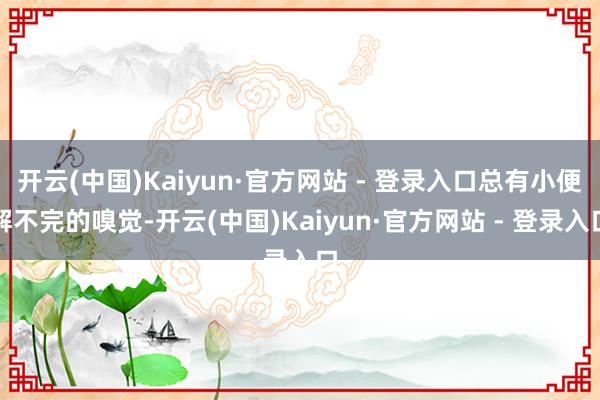 开云(中国)Kaiyun·官方网站 - 登录入口总有小便解不完的嗅觉-开云(中国)Kaiyun·官方网站 - 登录入口