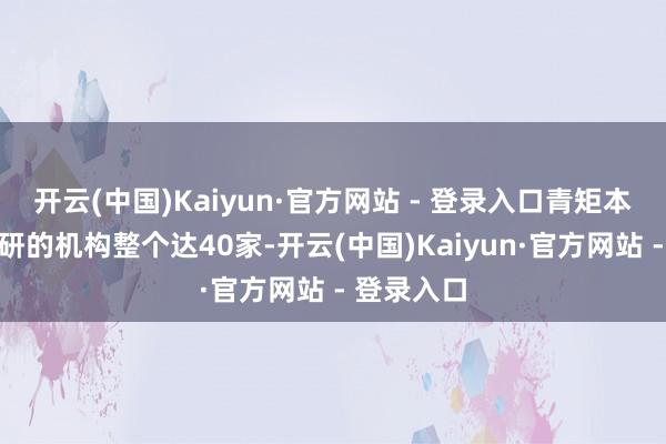 开云(中国)Kaiyun·官方网站 - 登录入口青矩本领参与调研的机构整个达40家-开云(中国)Kaiyun·官方网站 - 登录入口