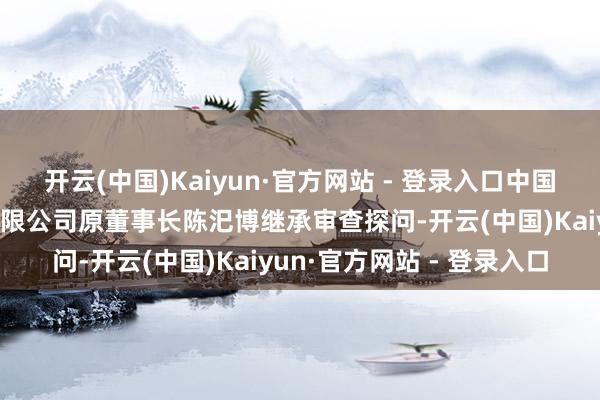 开云(中国)Kaiyun·官方网站 - 登录入口中国黄金集团黄金珠宝股份有限公司原董事长陈汜博继承审查探问-开云(中国)Kaiyun·官方网站 - 登录入口