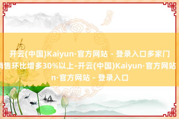 开云(中国)Kaiyun·官方网站 - 登录入口多家门店同期段销售环比增多30%以上-开云(中国)Kaiyun·官方网站 - 登录入口
