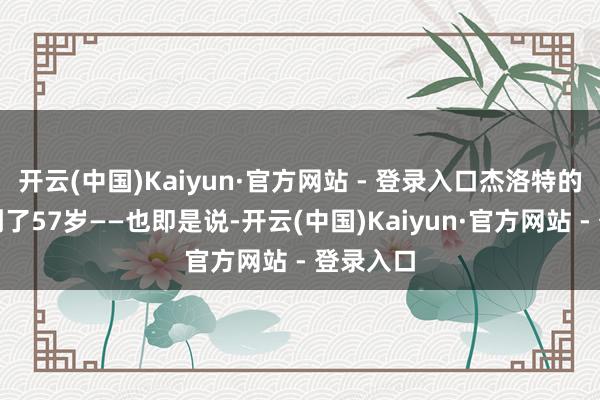 开云(中国)Kaiyun·官方网站 - 登录入口杰洛特的年岁达到了57岁——也即是说-开云(中国)Kaiyun·官方网站 - 登录入口