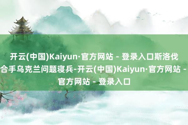 开云(中国)Kaiyun·官方网站 - 登录入口斯洛伐克舒畅主合手乌克兰问题寝兵-开云(中国)Kaiyun·官方网站 - 登录入口
