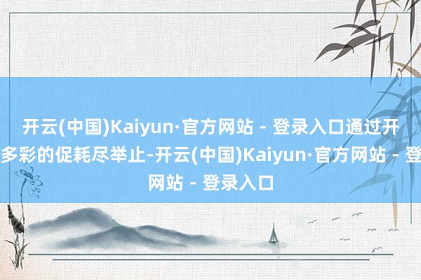 开云(中国)Kaiyun·官方网站 - 登录入口通过开展丰富多彩的促耗尽举止-开云(中国)Kaiyun·官方网站 - 登录入口