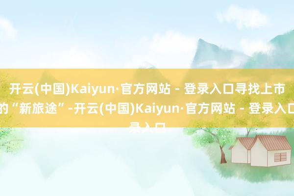 开云(中国)Kaiyun·官方网站 - 登录入口寻找上市的“新旅途”-开云(中国)Kaiyun·官方网站 - 登录入口