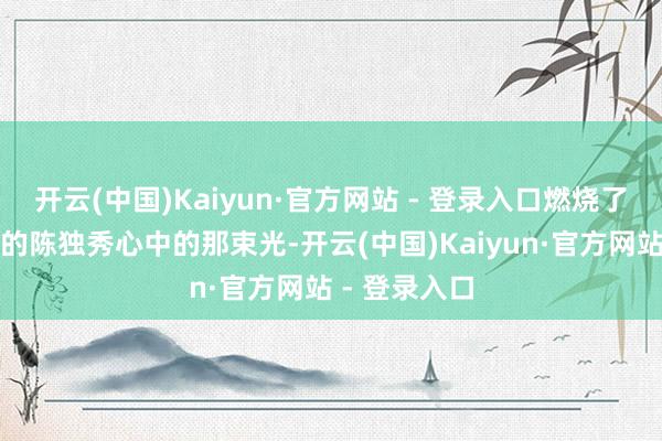 开云(中国)Kaiyun·官方网站 - 登录入口燃烧了千里静已久的陈独秀心中的那束光-开云(中国)Kaiyun·官方网站 - 登录入口