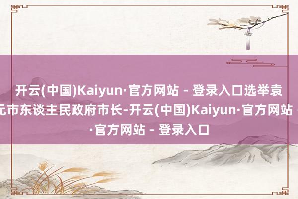开云(中国)Kaiyun·官方网站 - 登录入口选举袁华兵为广元市东谈主民政府市长-开云(中国)Kaiyun·官方网站 - 登录入口