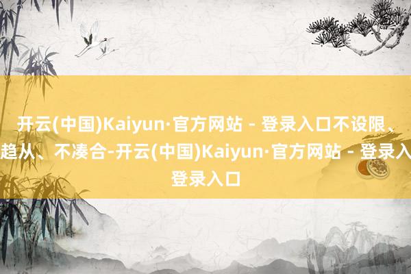 开云(中国)Kaiyun·官方网站 - 登录入口不设限、不趋从、不凑合-开云(中国)Kaiyun·官方网站 - 登录入口