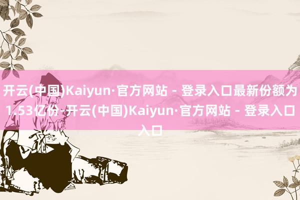 开云(中国)Kaiyun·官方网站 - 登录入口最新份额为1.53亿份-开云(中国)Kaiyun·官方网站 - 登录入口