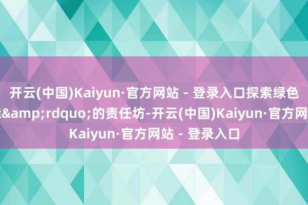 开云(中国)Kaiyun·官方网站 - 登录入口探索绿色翌日无尽可能&rdquo;的责任坊-开云(中国)Kaiyun·官方网站 - 登录入口