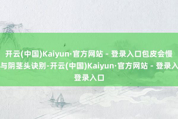 开云(中国)Kaiyun·官方网站 - 登录入口包皮会慢慢与阴茎头诀别-开云(中国)Kaiyun·官方网站 - 登录入口