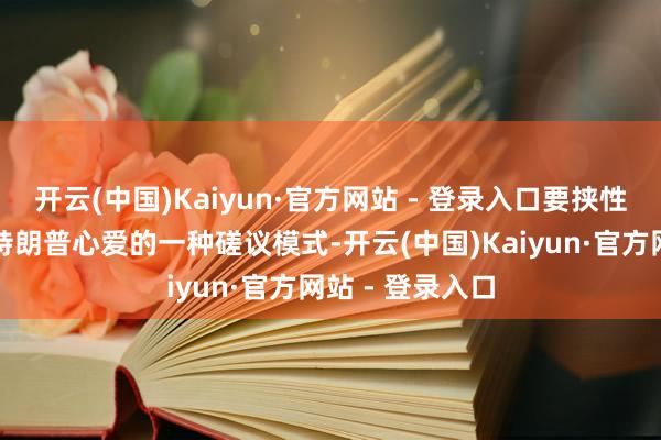 开云(中国)Kaiyun·官方网站 - 登录入口要挟性的＂见笑＂是特朗普心爱的一种磋议模式-开云(中国)Kaiyun·官方网站 - 登录入口