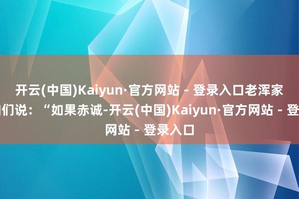 开云(中国)Kaiyun·官方网站 - 登录入口老浑家看着咱们说：“如果赤诚-开云(中国)Kaiyun·官方网站 - 登录入口