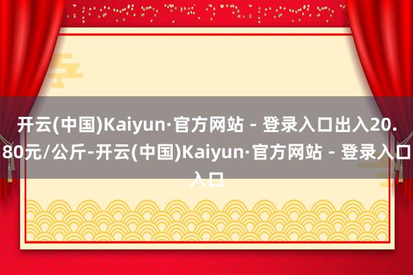 开云(中国)Kaiyun·官方网站 - 登录入口出入20.80元/公斤-开云(中国)Kaiyun·官方网站 - 登录入口