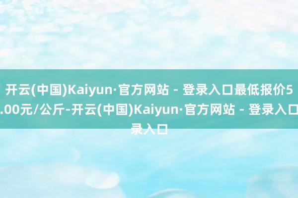 开云(中国)Kaiyun·官方网站 - 登录入口最低报价5.00元/公斤-开云(中国)Kaiyun·官方网站 - 登录入口