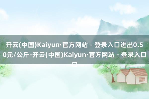 开云(中国)Kaiyun·官方网站 - 登录入口进出0.50元/公斤-开云(中国)Kaiyun·官方网站 - 登录入口