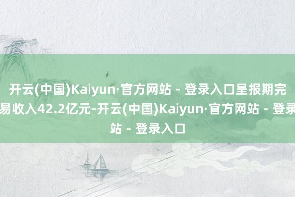 开云(中国)Kaiyun·官方网站 - 登录入口呈报期完毕贸易收入42.2亿元-开云(中国)Kaiyun·官方网站 - 登录入口