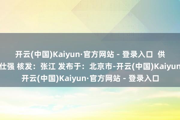 开云(中国)Kaiyun·官方网站 - 登录入口  供稿：营销科 审核：郝仕强 核发：张江 发布于：北京市-开云(中国)Kaiyun·官方网站 - 登录入口