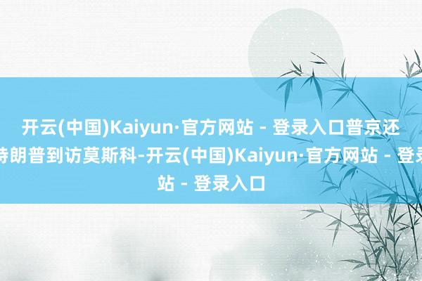 开云(中国)Kaiyun·官方网站 - 登录入口普京还邀请特朗普到访莫斯科-开云(中国)Kaiyun·官方网站 - 登录入口