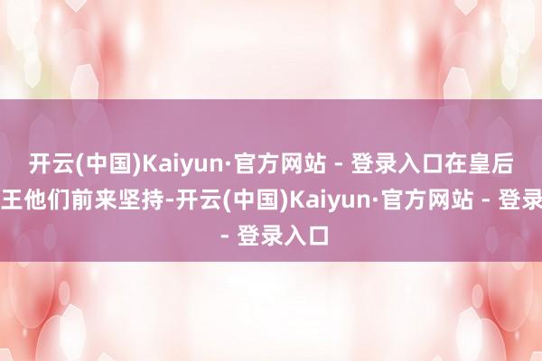 开云(中国)Kaiyun·官方网站 - 登录入口在皇后、靖王他们前来坚持-开云(中国)Kaiyun·官方网站 - 登录入口