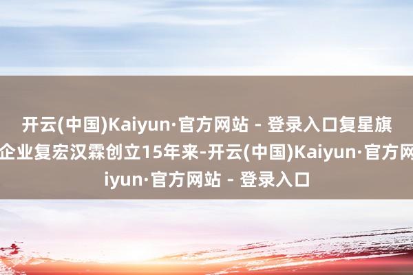 开云(中国)Kaiyun·官方网站 - 登录入口复星旗下的生物医药企业复宏汉霖创立15年来-开云(中国)Kaiyun·官方网站 - 登录入口