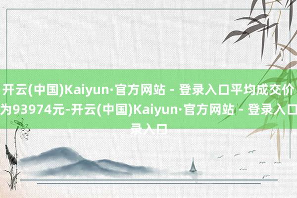 开云(中国)Kaiyun·官方网站 - 登录入口平均成交价为93974元-开云(中国)Kaiyun·官方网站 - 登录入口