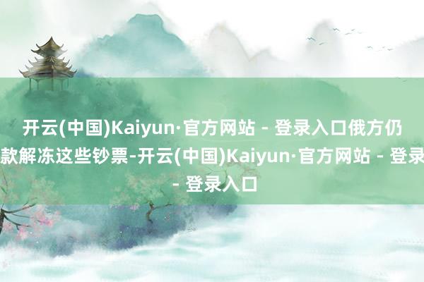 开云(中国)Kaiyun·官方网站 - 登录入口俄方仍会条款解冻这些钞票-开云(中国)Kaiyun·官方网站 - 登录入口