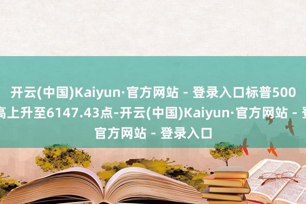 开云(中国)Kaiyun·官方网站 - 登录入口标普500指数最高上升至6147.43点-开云(中国)Kaiyun·官方网站 - 登录入口