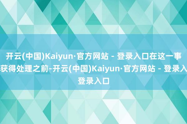 开云(中国)Kaiyun·官方网站 - 登录入口在这一事件获得处理之前-开云(中国)Kaiyun·官方网站 - 登录入口