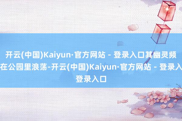 开云(中国)Kaiyun·官方网站 - 登录入口其幽灵频频在公园里浪荡-开云(中国)Kaiyun·官方网站 - 登录入口