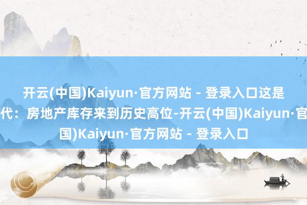 开云(中国)Kaiyun·官方网站 - 登录入口这是一个风浪幻化的年代：房地产库存来到历史高位-开云(中国)Kaiyun·官方网站 - 登录入口