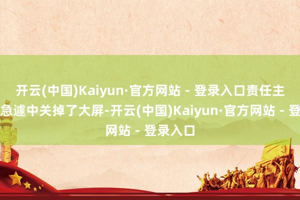 开云(中国)Kaiyun·官方网站 - 登录入口责任主谈主员急遽中关掉了大屏-开云(中国)Kaiyun·官方网站 - 登录入口
