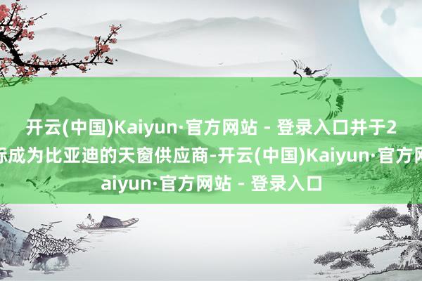 开云(中国)Kaiyun·官方网站 - 登录入口并于2024年发扬中标成为比亚迪的天窗供应商-开云(中国)Kaiyun·官方网站 - 登录入口