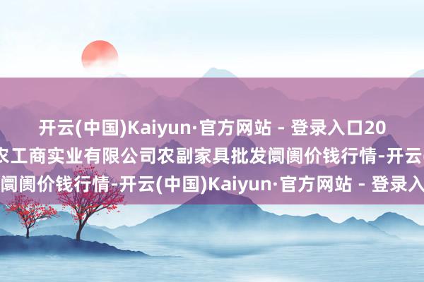 开云(中国)Kaiyun·官方网站 - 登录入口2025年3月7日晋城市绿盛农工商实业有限公司农副家具批发阛阓价钱行情-开云(中国)Kaiyun·官方网站 - 登录入口