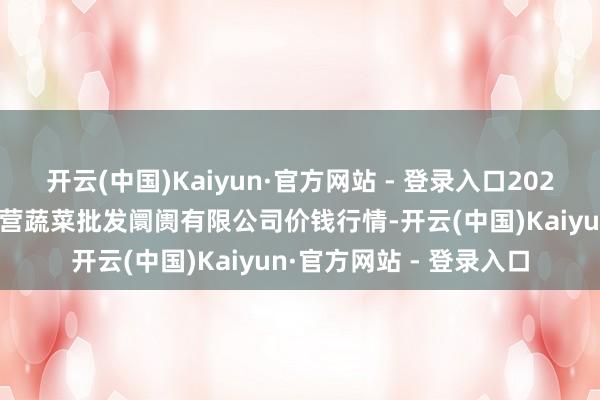 开云(中国)Kaiyun·官方网站 - 登录入口2025年3月7日昆明市王旗营蔬菜批发阛阓有限公司价钱行情-开云(中国)Kaiyun·官方网站 - 登录入口