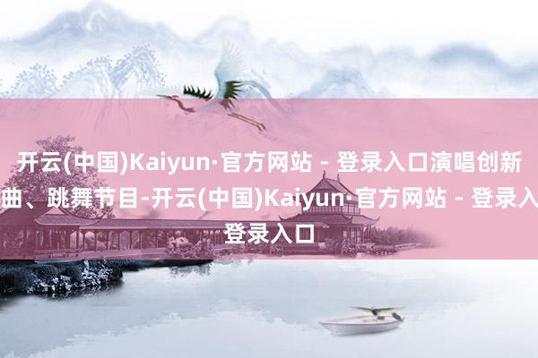 开云(中国)Kaiyun·官方网站 - 登录入口演唱创新歌曲、跳舞节目-开云(中国)Kaiyun·官方网站 - 登录入口