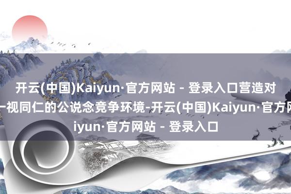 开云(中国)Kaiyun·官方网站 - 登录入口营造对扫数市集主体一视同仁的公说念竞争环境-开云(中国)Kaiyun·官方网站 - 登录入口